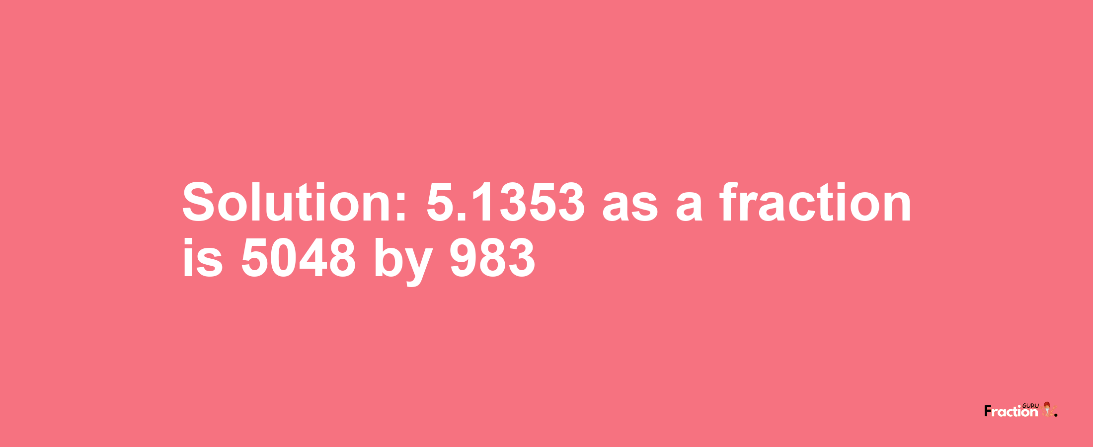 Solution:5.1353 as a fraction is 5048/983